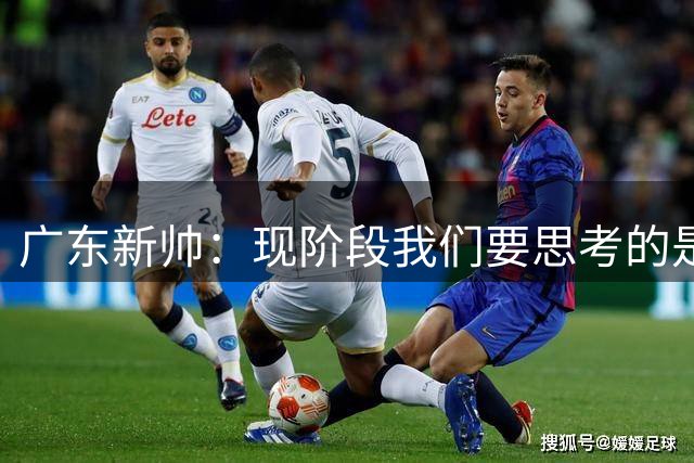广东新帅：现阶段我们要思考的是整支队伍 而非讨论个别球员